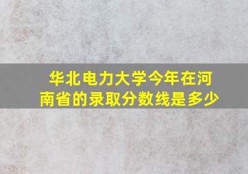 华北电力大学今年在河南省的录取分数线是多少