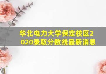 华北电力大学保定校区2020录取分数线最新消息