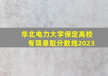 华北电力大学保定高校专项录取分数线2023