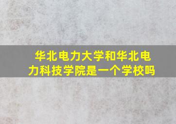 华北电力大学和华北电力科技学院是一个学校吗