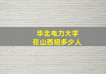 华北电力大学在山西招多少人