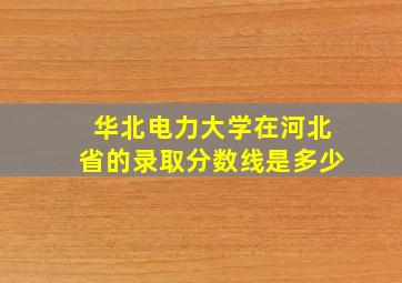 华北电力大学在河北省的录取分数线是多少