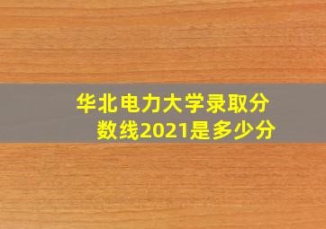 华北电力大学录取分数线2021是多少分