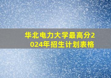 华北电力大学最高分2024年招生计划表格