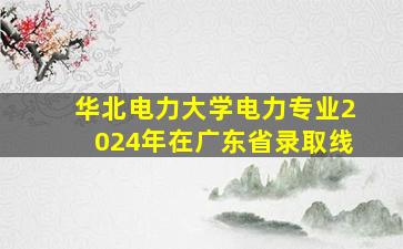 华北电力大学电力专业2024年在广东省录取线