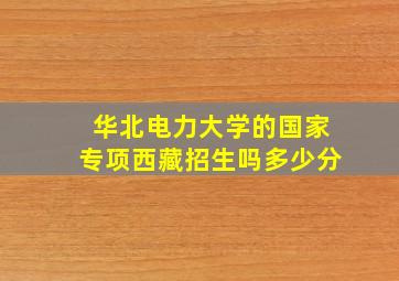 华北电力大学的国家专项西藏招生吗多少分