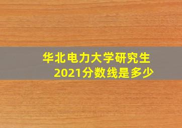 华北电力大学研究生2021分数线是多少