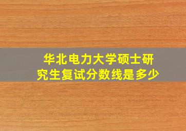 华北电力大学硕士研究生复试分数线是多少