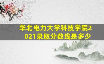 华北电力大学科技学院2021录取分数线是多少