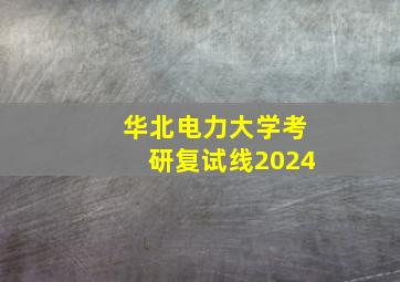 华北电力大学考研复试线2024