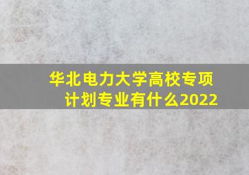 华北电力大学高校专项计划专业有什么2022