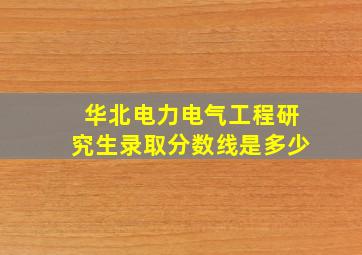 华北电力电气工程研究生录取分数线是多少