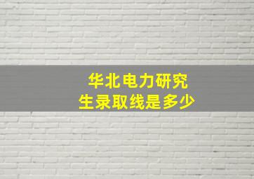 华北电力研究生录取线是多少