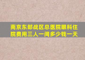 南京东部战区总医院眼科住院费用三人一间多少钱一天