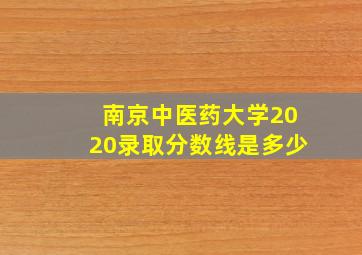 南京中医药大学2020录取分数线是多少