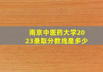 南京中医药大学2023录取分数线是多少