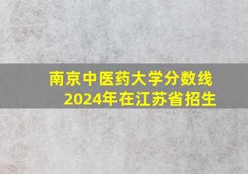 南京中医药大学分数线2024年在江苏省招生