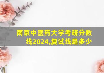 南京中医药大学考研分数线2024,复试线是多少