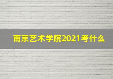 南京艺术学院2021考什么