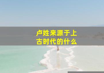 卢姓来源于上古时代的什么