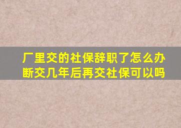 厂里交的社保辞职了怎么办断交几年后再交社保可以吗