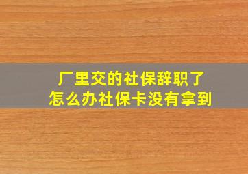 厂里交的社保辞职了怎么办社保卡没有拿到