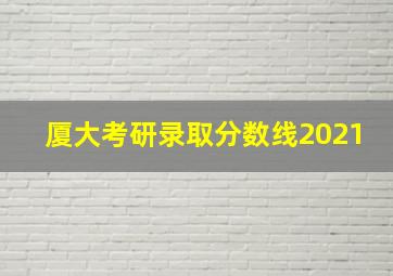 厦大考研录取分数线2021