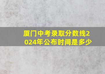 厦门中考录取分数线2024年公布时间是多少