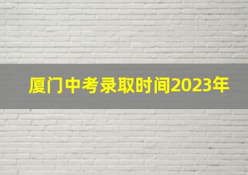 厦门中考录取时间2023年