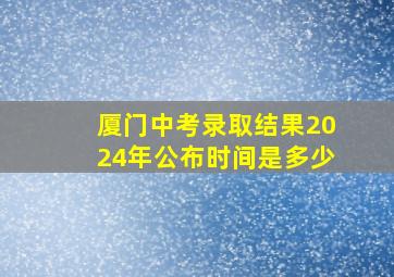 厦门中考录取结果2024年公布时间是多少