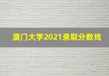 厦门大学2021录取分数线