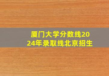 厦门大学分数线2024年录取线北京招生