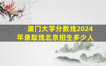 厦门大学分数线2024年录取线北京招生多少人