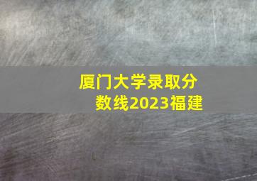 厦门大学录取分数线2023福建