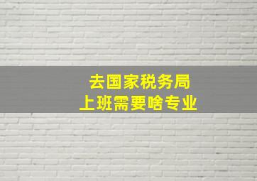 去国家税务局上班需要啥专业