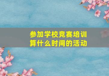 参加学校竞赛培训算什么时间的活动