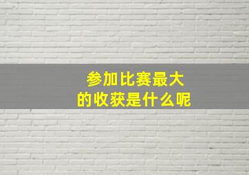 参加比赛最大的收获是什么呢