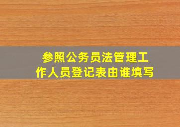 参照公务员法管理工作人员登记表由谁填写