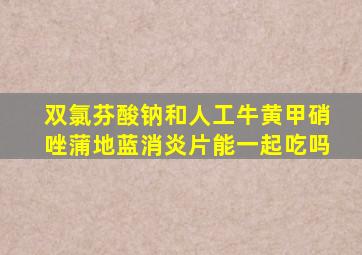 双氯芬酸钠和人工牛黄甲硝唑蒲地蓝消炎片能一起吃吗