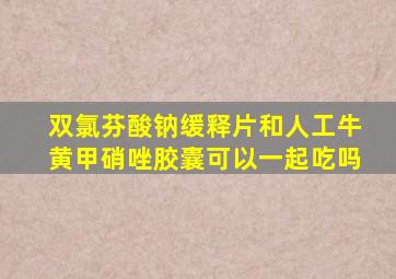 双氯芬酸钠缓释片和人工牛黄甲硝唑胶囊可以一起吃吗