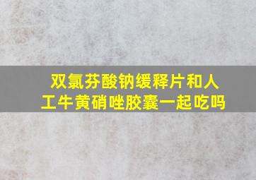 双氯芬酸钠缓释片和人工牛黄硝唑胶囊一起吃吗