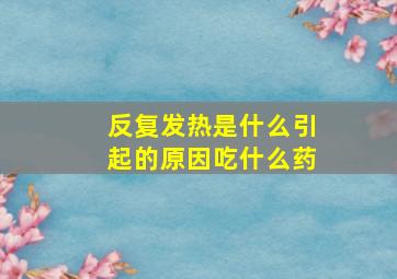 反复发热是什么引起的原因吃什么药