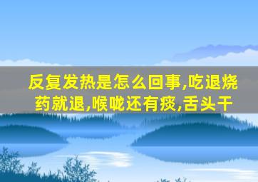 反复发热是怎么回事,吃退烧药就退,喉咙还有痰,舌头干