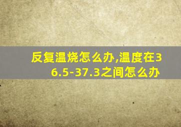 反复温烧怎么办,温度在36.5-37.3之间怎么办