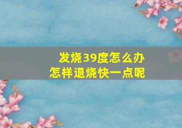 发烧39度怎么办怎样退烧快一点呢