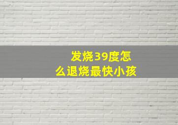 发烧39度怎么退烧最快小孩