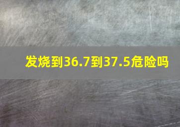 发烧到36.7到37.5危险吗