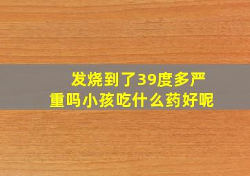 发烧到了39度多严重吗小孩吃什么药好呢