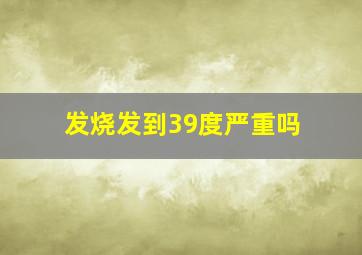 发烧发到39度严重吗