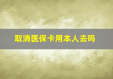 取消医保卡用本人去吗